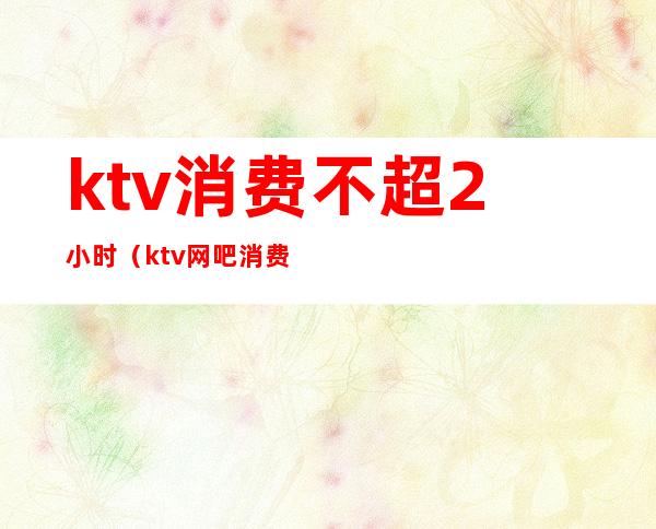 ktv消费不超2小时(ktv网吧消费限时2小时)