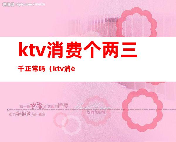 ktv消费个两三千正常吗(ktv消费两千多正常吗)