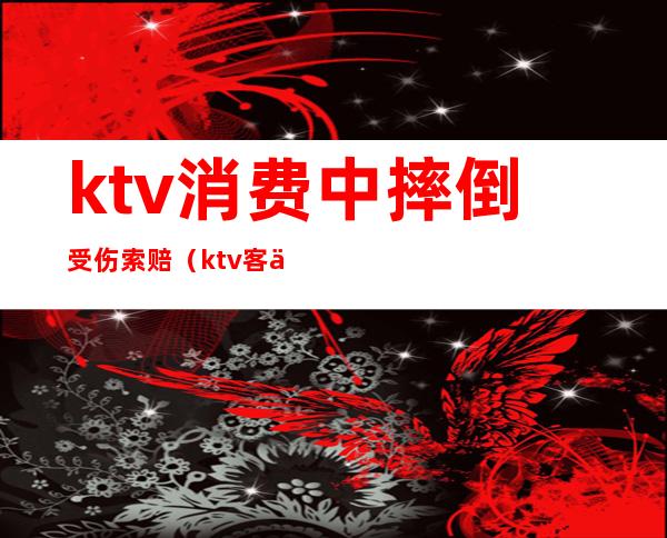 ktv消费中摔倒受伤索赔(ktv客人摔倒骨折赔付案例)