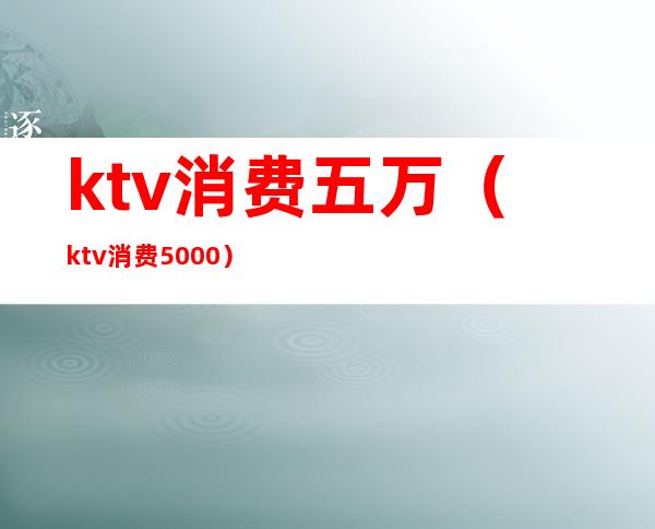ktv消费五万(ktv消费5000)