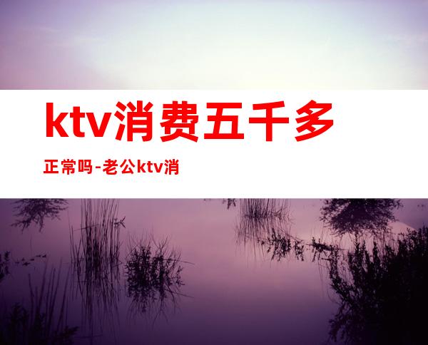 ktv消费五千多正常吗-老公ktv消费5千正常吗