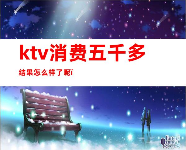 ktv消费五千多结果怎么样了呢(ktv一个人消费5000多吗)