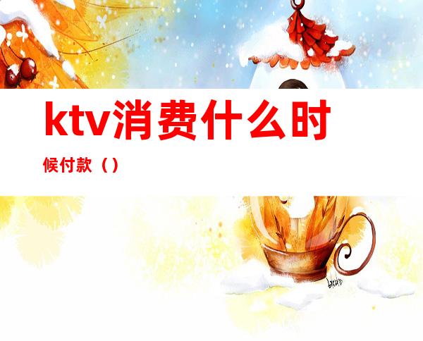 ktv消费什么时候付款()