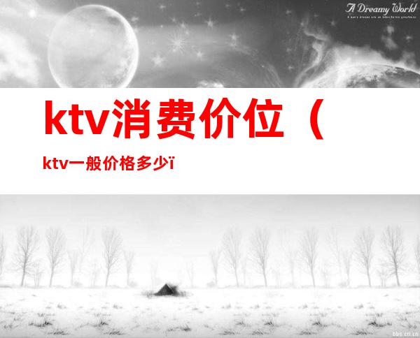 ktv消费价位(ktv一般价格多少)