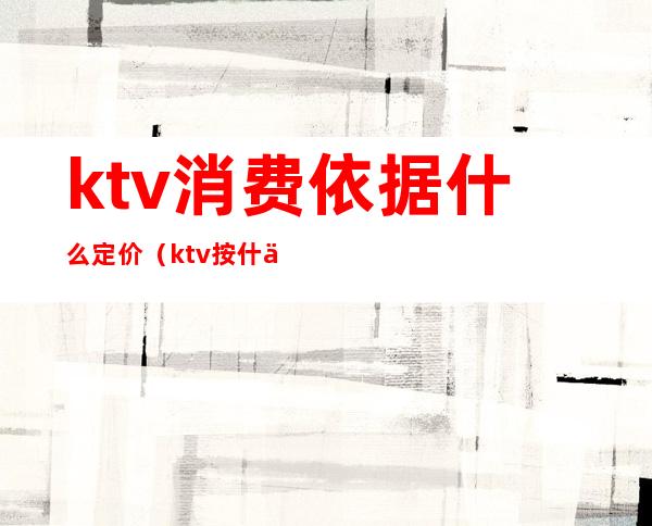 ktv消费依据什么定价(ktv按什么收费标准)