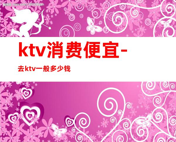 ktv消费便宜-去ktv一般多少钱?