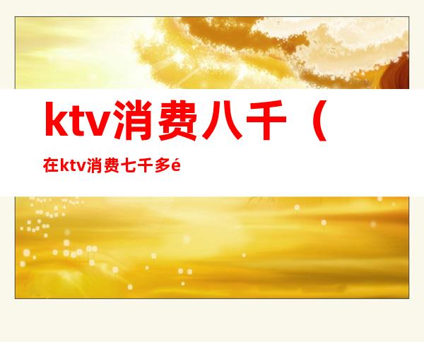 ktv消费八千(在ktv消费七千多都干嘛了)