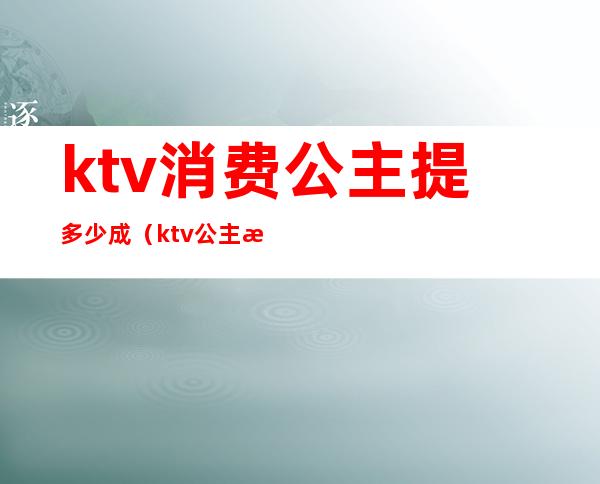 ktv消费公主提多少成(ktv公主提成与收入)