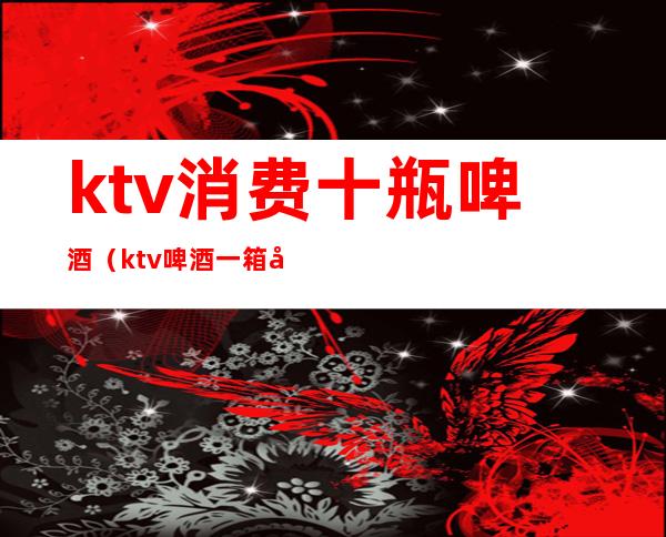 ktv消费十瓶啤酒(ktv啤酒一箱多少瓶)