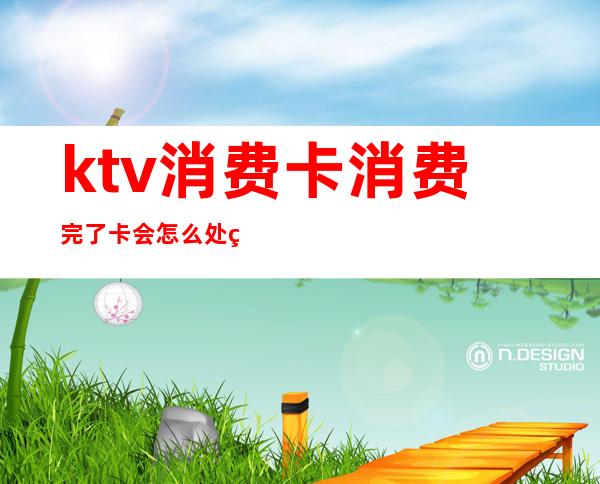 ktv消费卡消费完了卡会怎么处理(ktv会员卡不想消费了怎么办)
