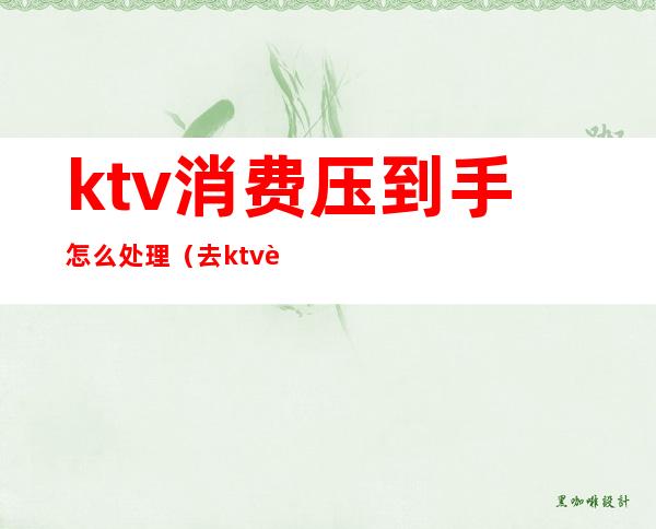 ktv消费压到手怎么处理(去ktv被坑了怎么办)