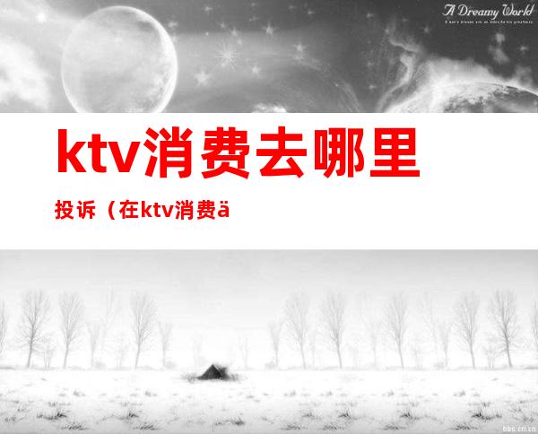 ktv消费去哪里投诉(在ktv消费不合理收费怎么投诉)