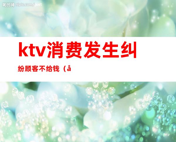 ktv消费发生纠纷顾客不给钱(在ktv消费不合理收费怎么投诉)