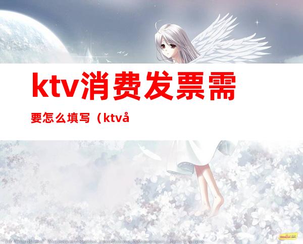 ktv消费发票需要怎么填写（ktv开发票开什么内容）