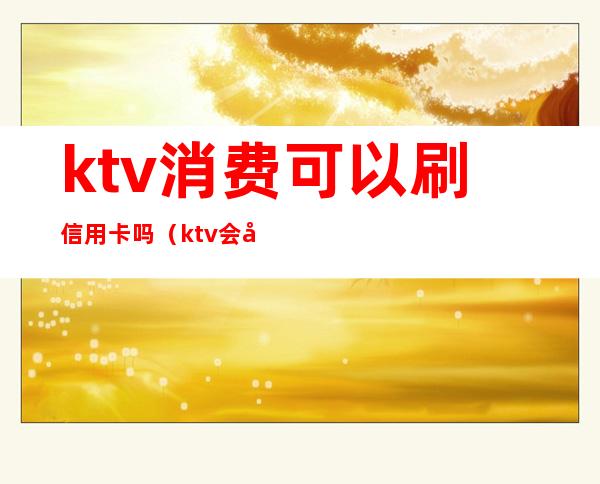 ktv消费可以刷信用卡吗(ktv会员卡能直接消费吗)
