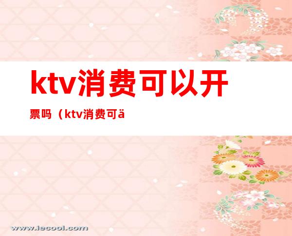 ktv消费可以开票吗(ktv消费可以开公司发票吗)