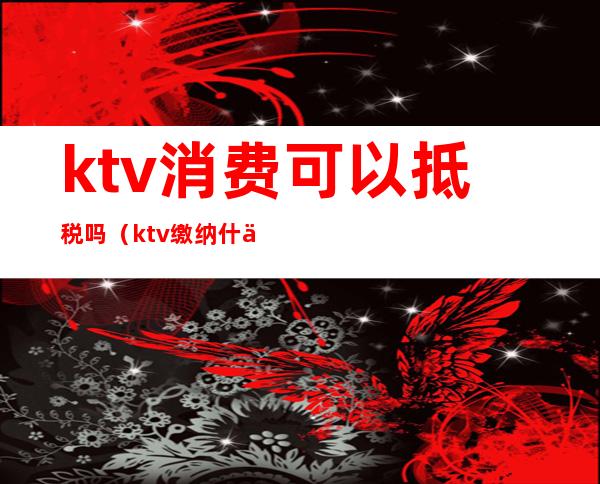 ktv消费可以抵税吗(ktv缴纳什么税)