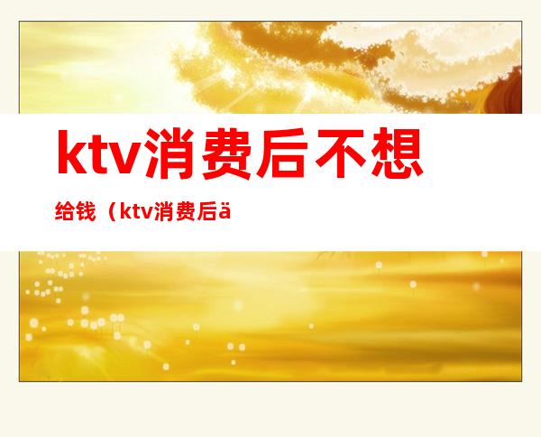 ktv消费后不想给钱(ktv消费后不想给钱了)
