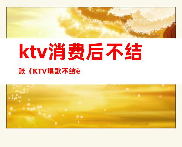 ktv消费后不结账(KTV唱歌不结账怎么办)