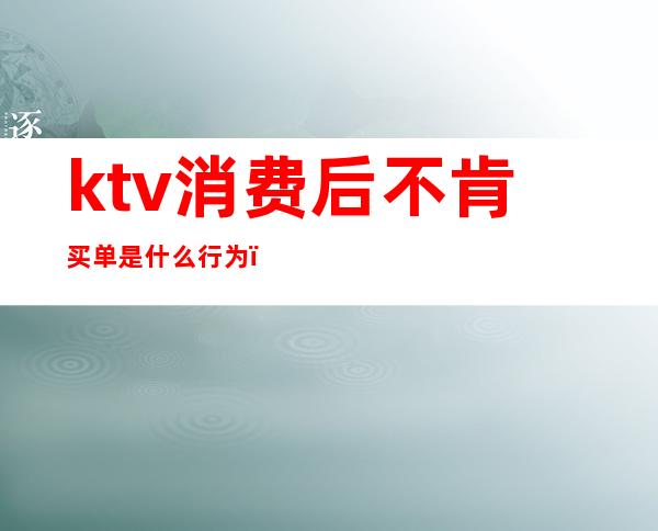 ktv消费后不肯买单是什么行为(ktv需要先买单么)