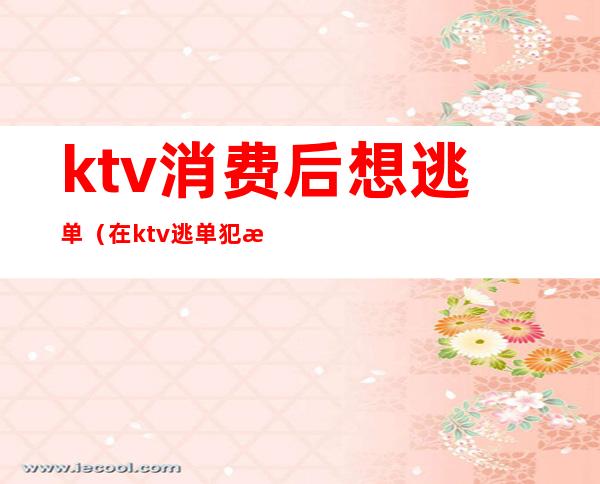 ktv消费后想逃单(在ktv逃单犯法吗)
