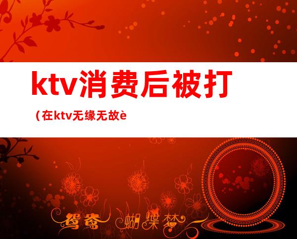 ktv消费后被打(在ktv无缘无故被打)