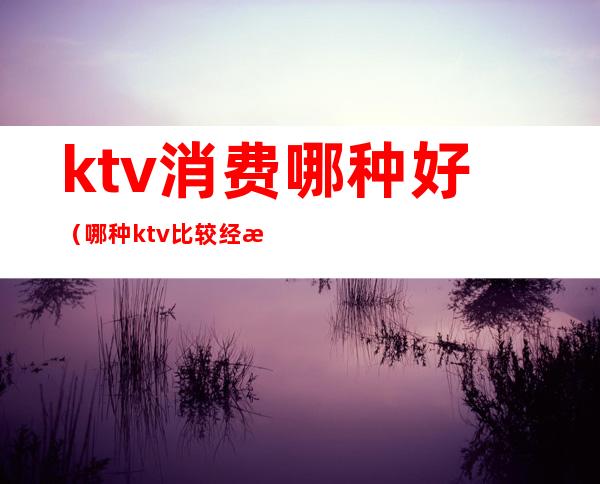 ktv消费哪种好(哪种ktv比较经济实惠唱歌)