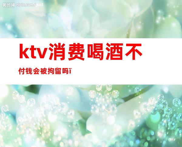 ktv消费喝酒不付钱会被拘留吗（去ktv不消费可以吗）