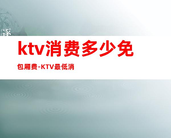 ktv消费多少免包厢费-KTV最低消费