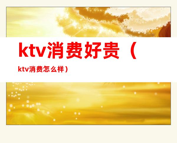 ktv消费好贵(ktv消费怎么样)