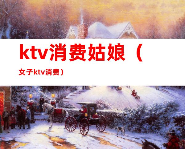 ktv消费姑娘(女子ktv消费)