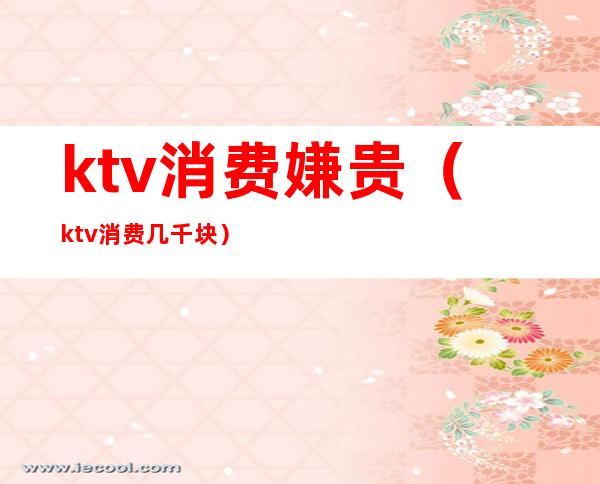 ktv消费嫌贵（ktv消费几千块）
