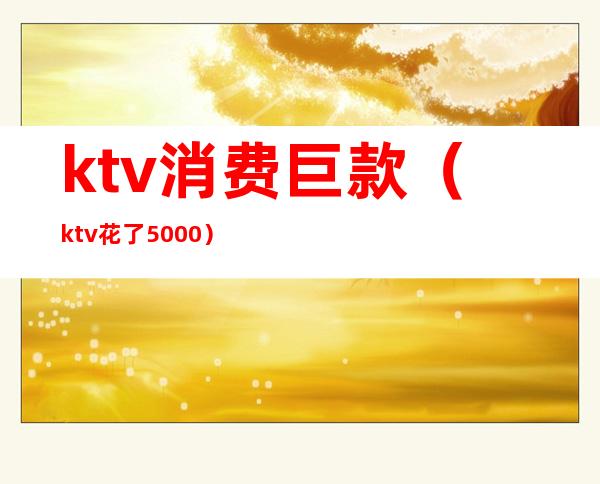 ktv消费巨款(ktv花了5000)