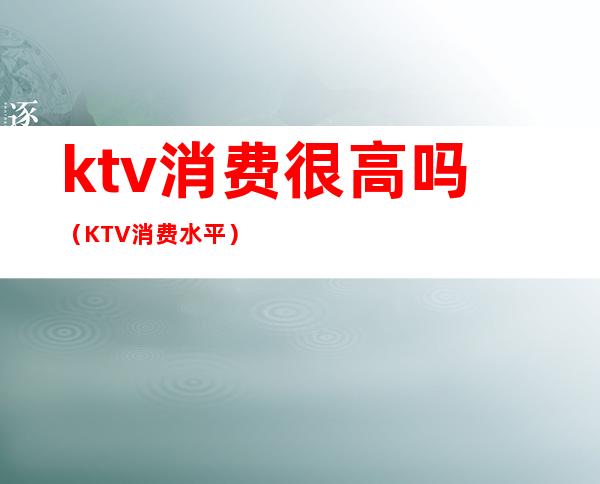 ktv消费很高吗（KTV消费水平）