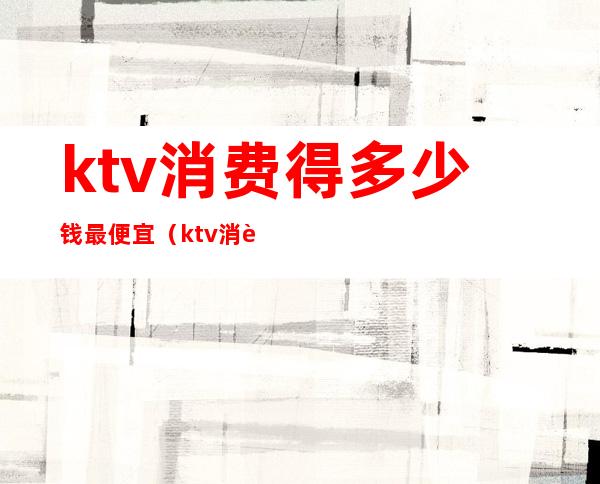 ktv消费得多少钱最便宜（ktv消费一般多少钱一位）