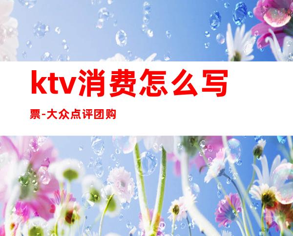 ktv消费怎么写票-大众点评团购的ktv怎么开发票