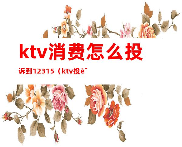 ktv消费怎么投诉到12315(ktv投诉可以打12315吗)