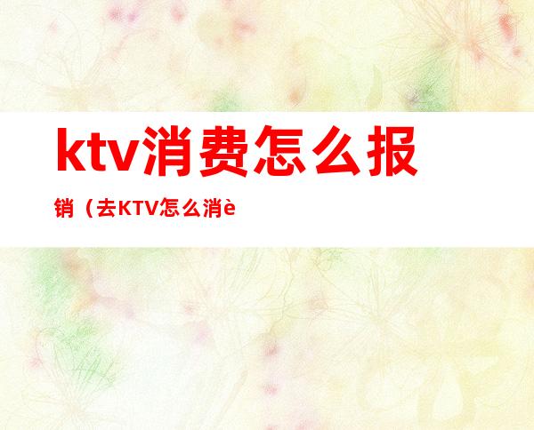 ktv消费怎么报销(去KTV怎么消费)