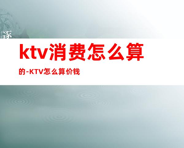 ktv消费怎么算的-KTV怎么算价钱