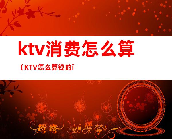 ktv消费怎么算(KTV怎么算钱的)