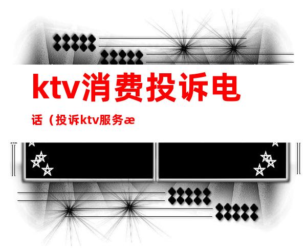 ktv消费投诉电话(投诉ktv服务打什么电话)