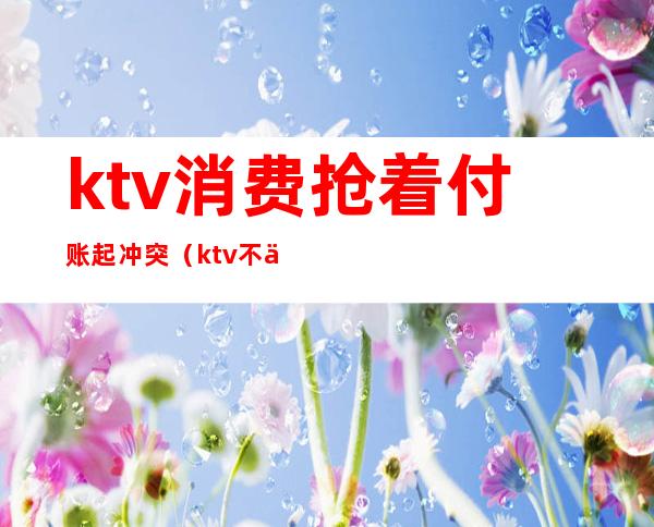 ktv消费抢着付账起冲突(ktv不买单算什么行为)