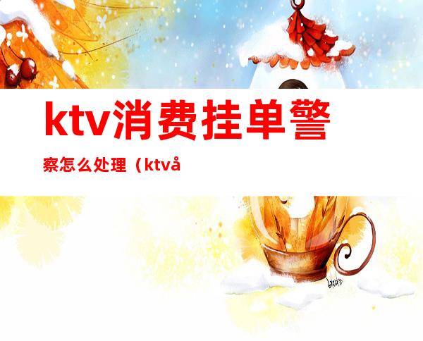 ktv消费挂单警察怎么处理(ktv客人跑单可以报警吗)