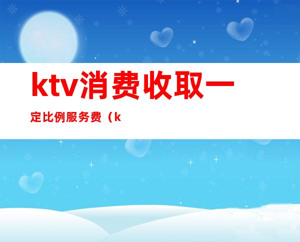 ktv消费收取一定比例服务费(ktv消费标准)