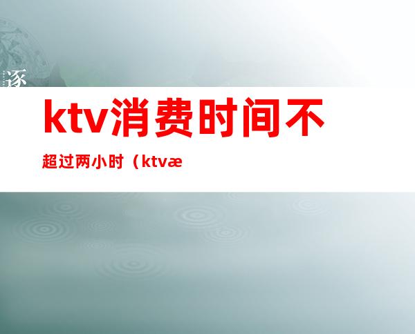 ktv消费时间不超过两小时(ktv最低消费有时间限制吗)