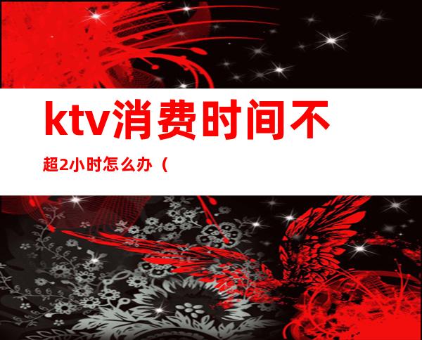ktv消费时间不超2小时怎么办(ktv两小时一般消费多少)