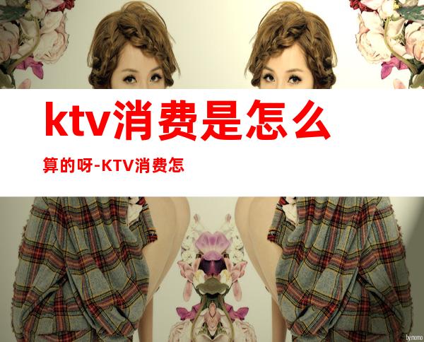 ktv消费是怎么算的呀-KTV消费怎么算