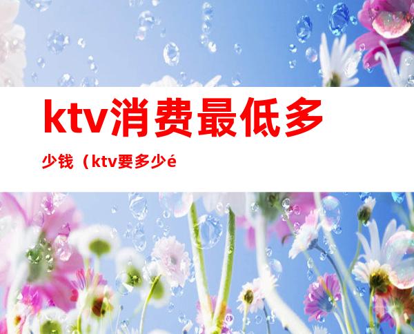 ktv消费最低多少钱(ktv要多少钱)