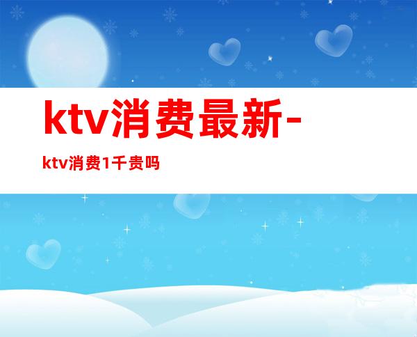 ktv消费最新-ktv消费1千贵吗