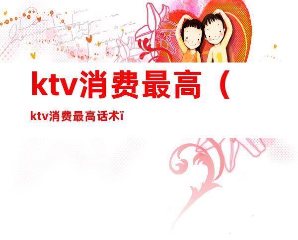 ktv消费最高(ktv消费最高话术)